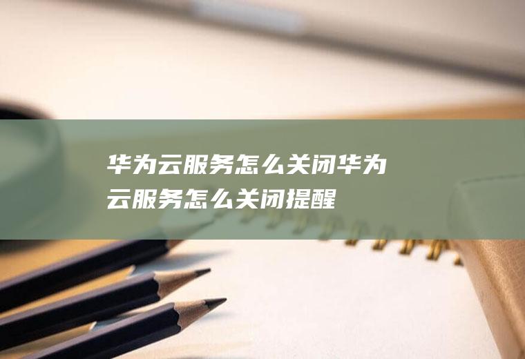 华为云服务怎么关闭华为云服务怎么关闭提醒