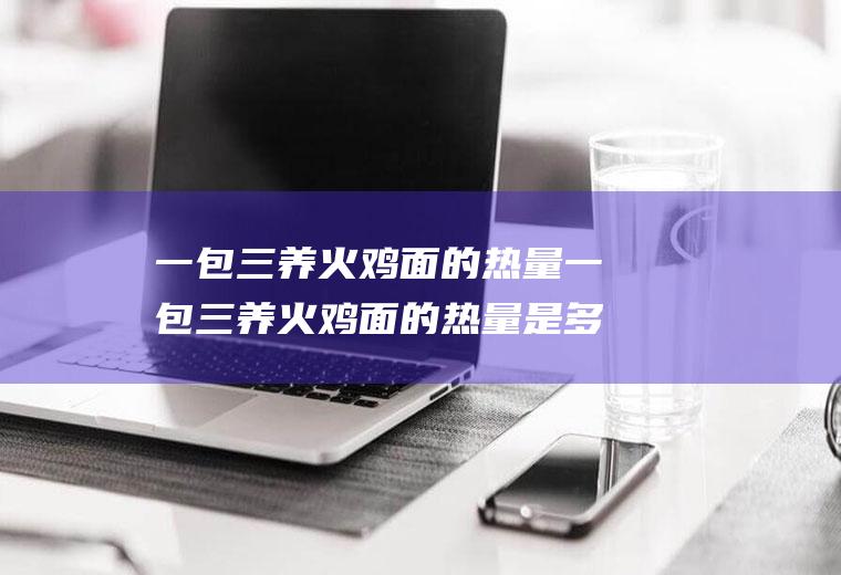 一包三养火鸡面的热量一包三养火鸡面的热量是多少