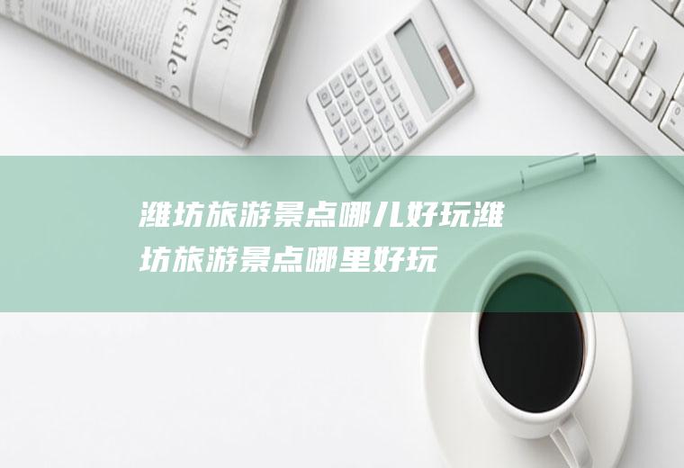 潍坊旅游景点哪儿好玩潍坊旅游景点哪里好玩