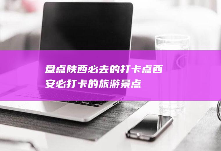盘点陕西必去的打卡点西安必打卡的旅游景点