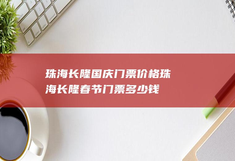 珠海长隆国庆门票价格珠海长隆春节门票多少钱