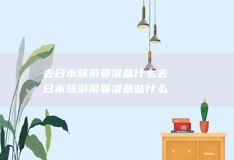 去日本旅游要准备什么去日本旅游需要准备些什么