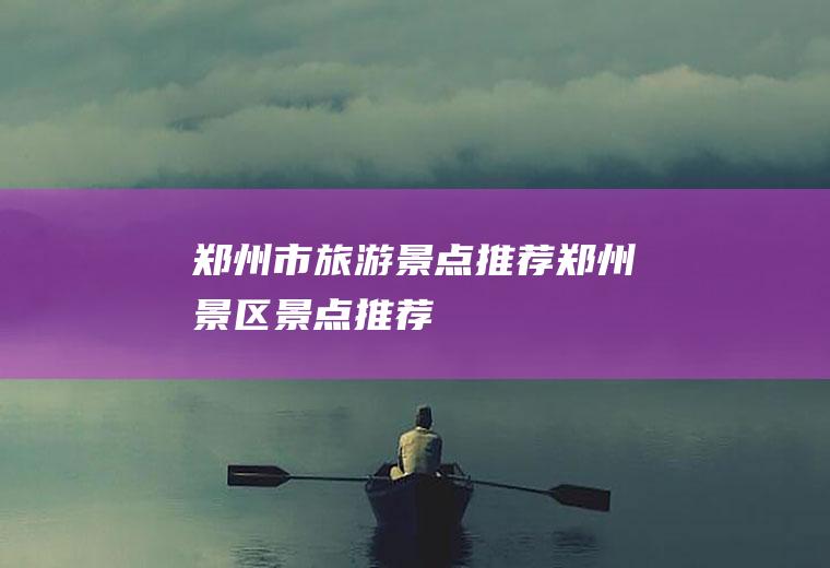 郑州市旅游景点推荐郑州景区景点推荐