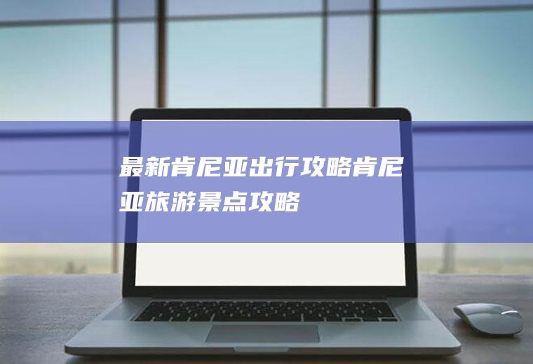 最新肯尼亚出行攻略肯尼亚旅游景点攻略