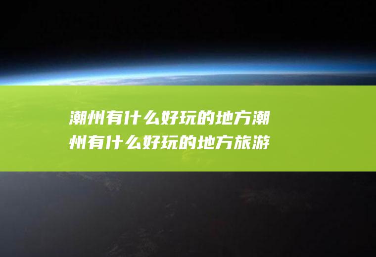 潮州有什么好玩的地方潮州有什么好玩的地方旅游景点