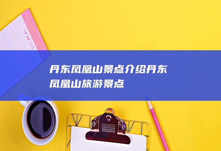 丹东凤凰山景点介绍丹东凤凰山旅游景点