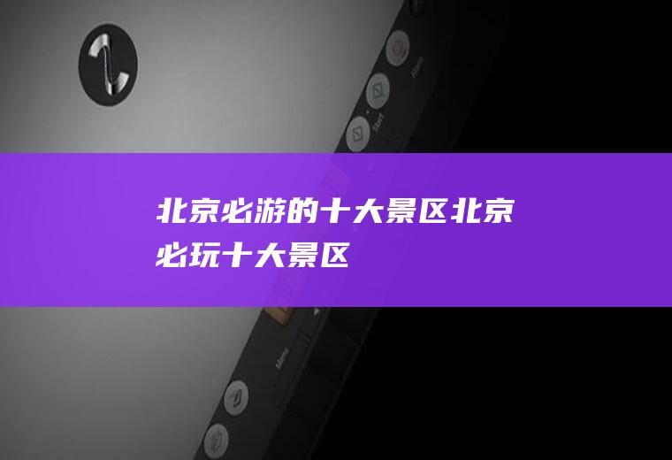 北京必游的十大景区北京必玩十大景区