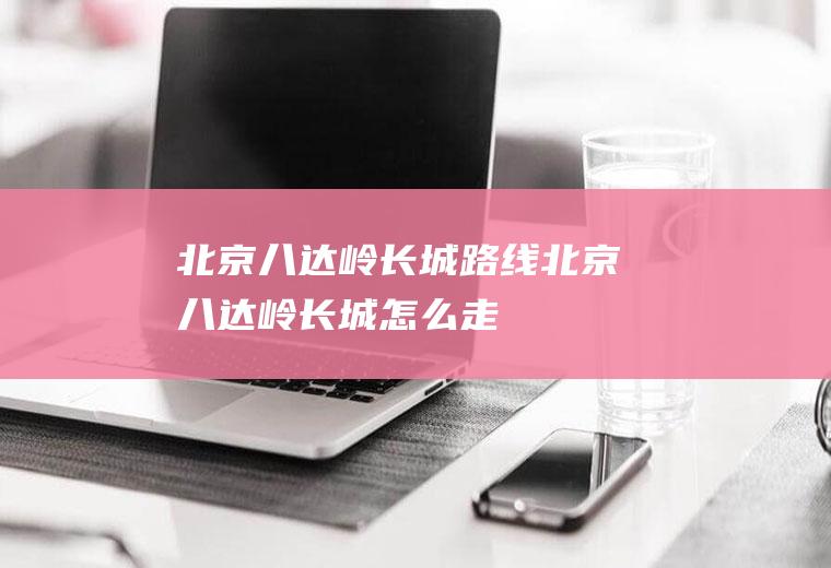 北京八达岭长城路线北京八达岭长城怎么走