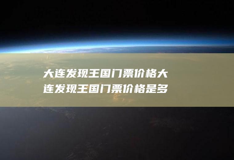 大连发现王国门票价格大连发现王国门票价格是多少钱?有学生票吗?