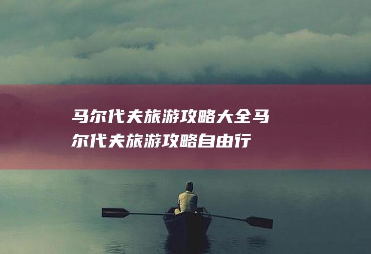 马尔代夫旅游攻略大全马尔代夫旅游攻略自由行