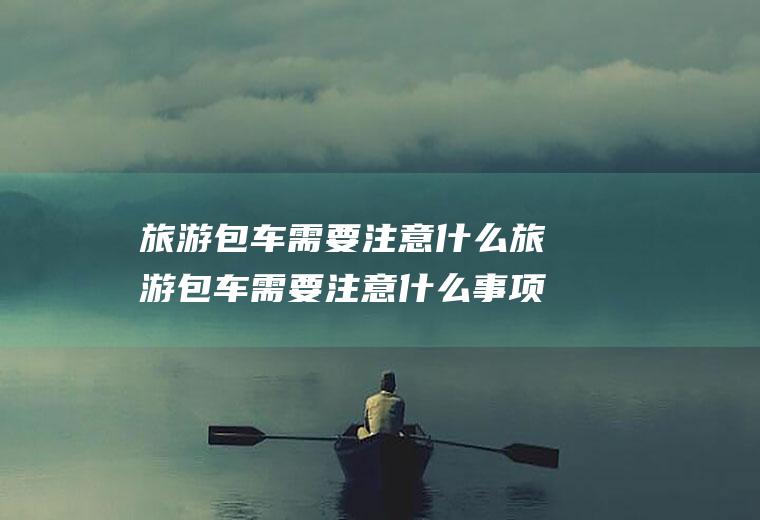 旅游包车需要注意什么旅游包车需要注意什么事项