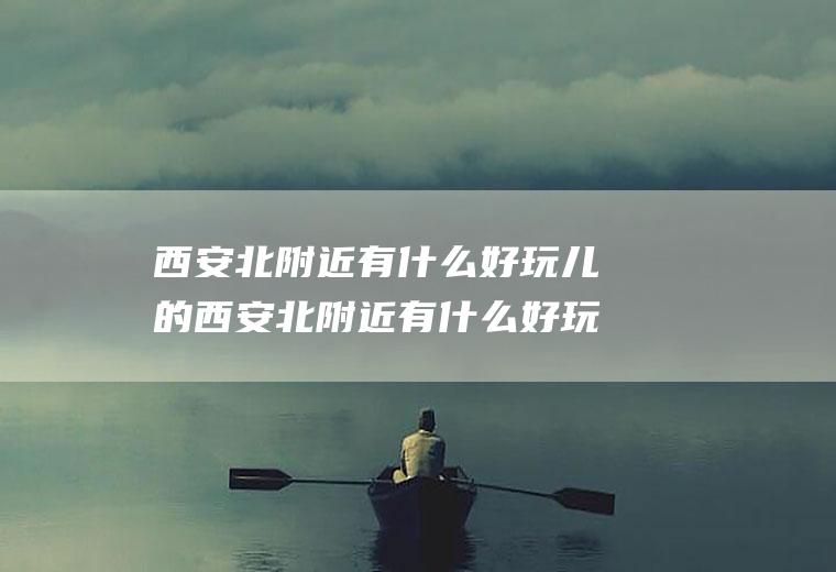 西安北附近有什么好玩儿的西安北附近有什么好玩儿的地方
