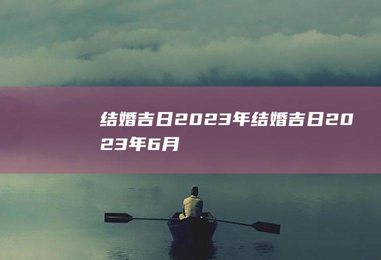 结婚吉日2023年结婚吉日2023年6月