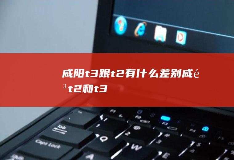 咸阳t3跟t2有什么差别咸阳t2和t3
