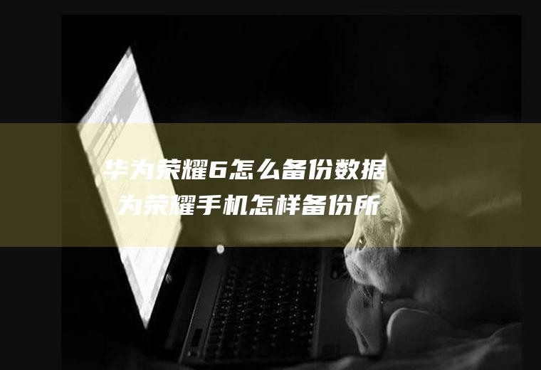 华为荣耀6怎么备份数据华为荣耀手机怎样备份所有数据