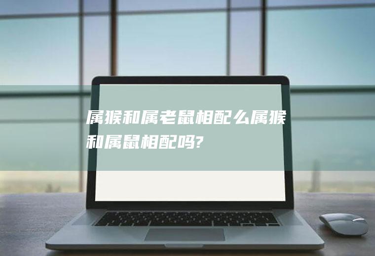 属猴和属老鼠相配么属猴和属鼠相配吗?