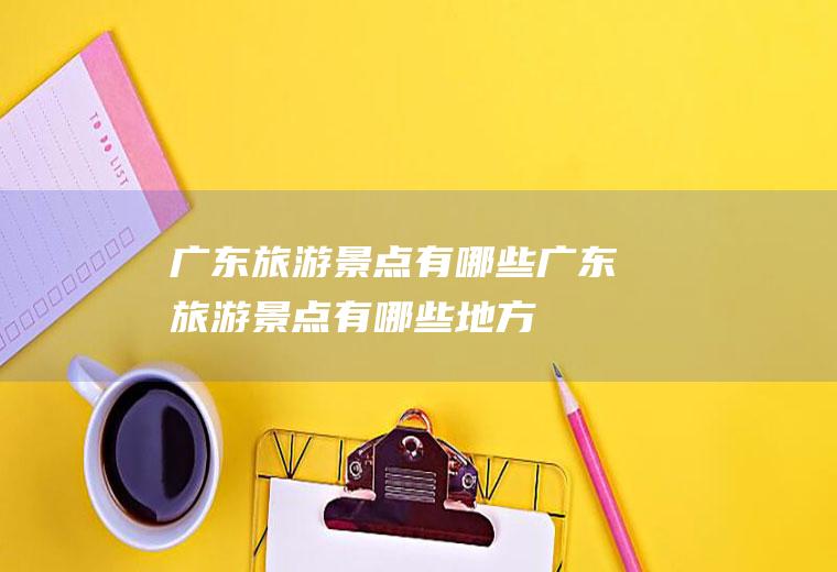 广东旅游景点有哪些广东旅游景点有哪些地方
