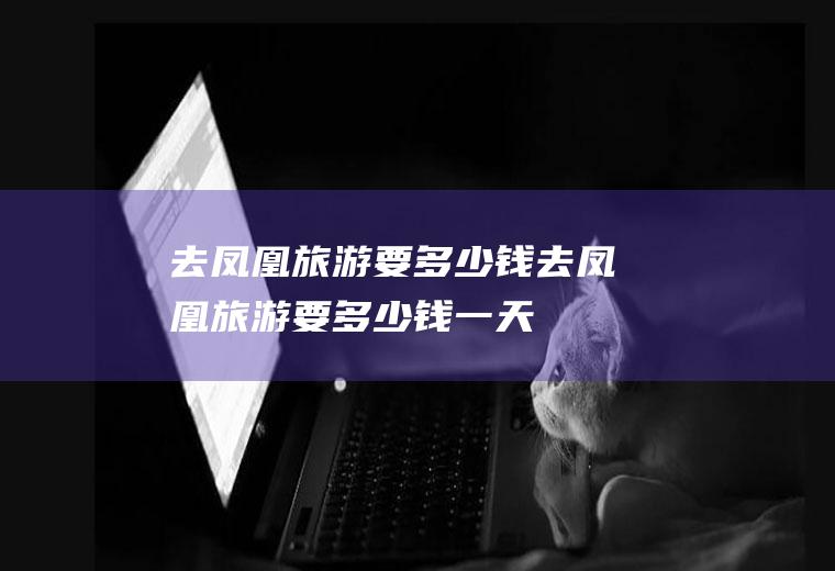 去凤凰旅游要多少钱去凤凰旅游要多少钱一天