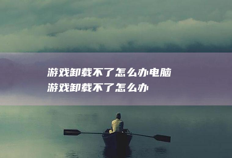 游戏卸载不了怎么办电脑游戏卸载不了怎么办