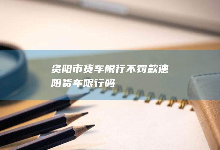 资阳市货车限行不罚款德阳货车限行吗