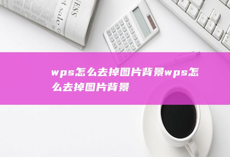 wps怎么去掉图片背景wps怎么去掉图片背景底色