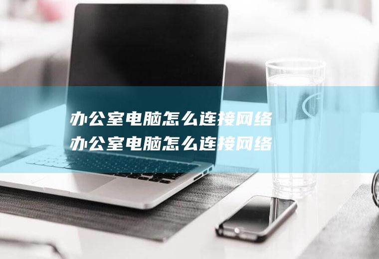 办公室电脑怎么连接网络办公室电脑怎么连接网络打印机