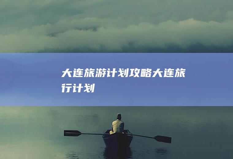 大连旅游计划攻略大连旅行计划