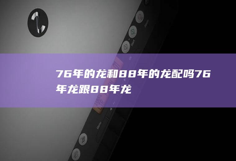 76年的龙和88年的龙配吗76年龙跟88年龙婚配吗