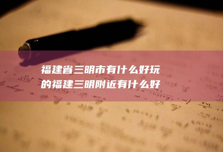 福建省三明市有什么好玩的福建三明附近有什么好玩的