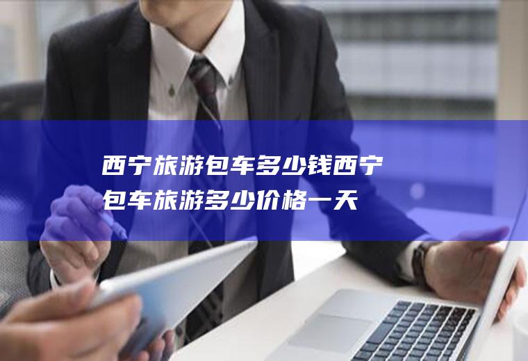 西宁旅游包车多少钱西宁包车旅游多少价格一天