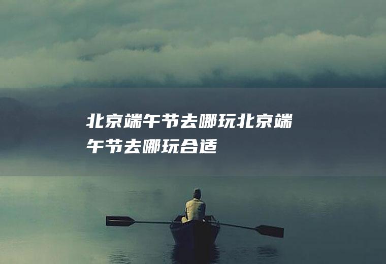 北京端午节去哪玩北京端午节去哪玩合适