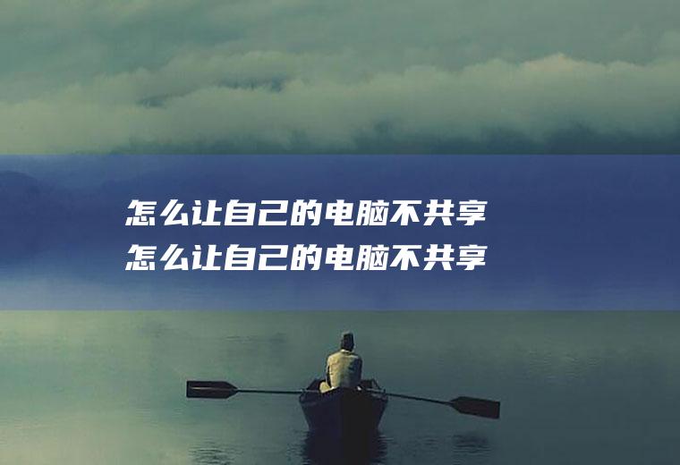 怎么让自己的电脑不共享怎么让自己的电脑不共享文件