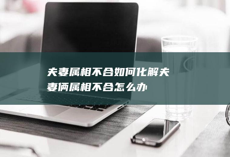 夫妻属相不合如何化解夫妻俩属相不合怎么办