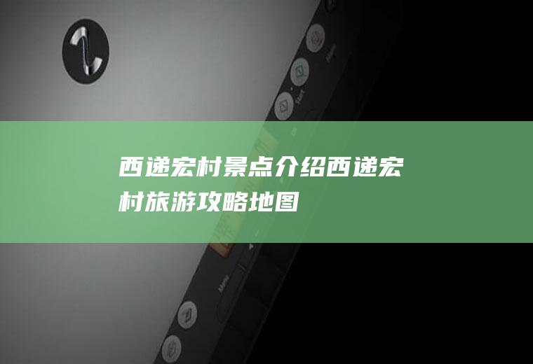 西递宏村景点介绍西递宏村旅游攻略地图
