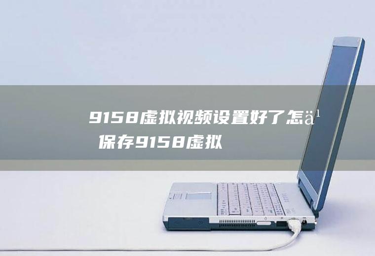 9158虚拟视频设置好了怎么保存9158虚拟视频打不开怎么办
