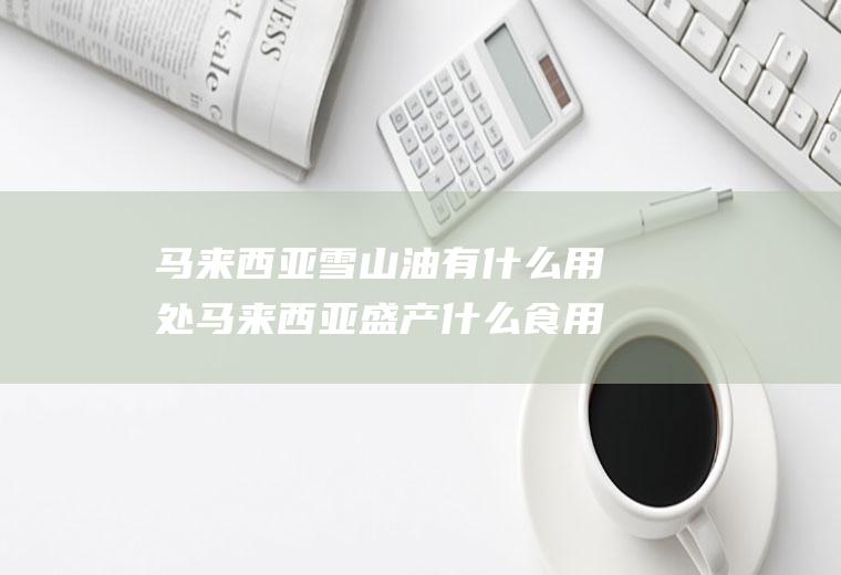 马来西亚雪山油有什么用处马来西亚盛产什么食用油
