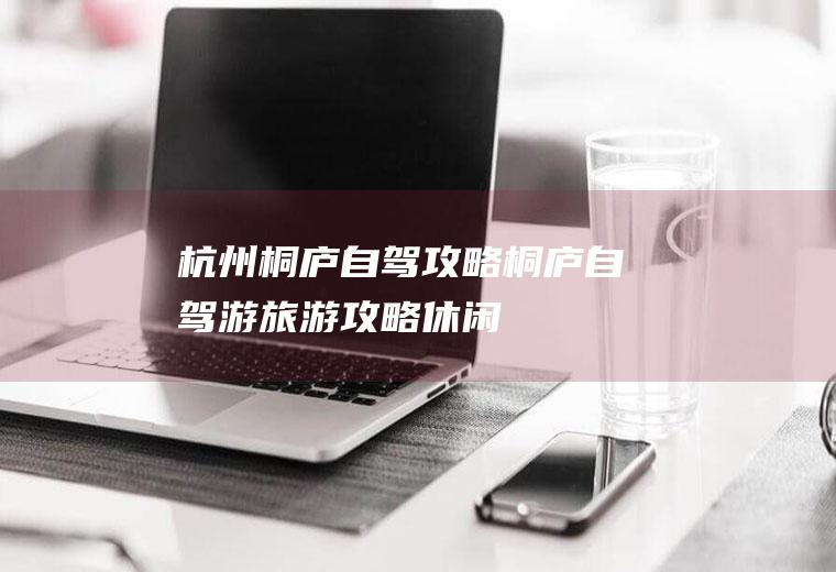 杭州桐庐自驾攻略桐庐自驾游旅游攻略休闲