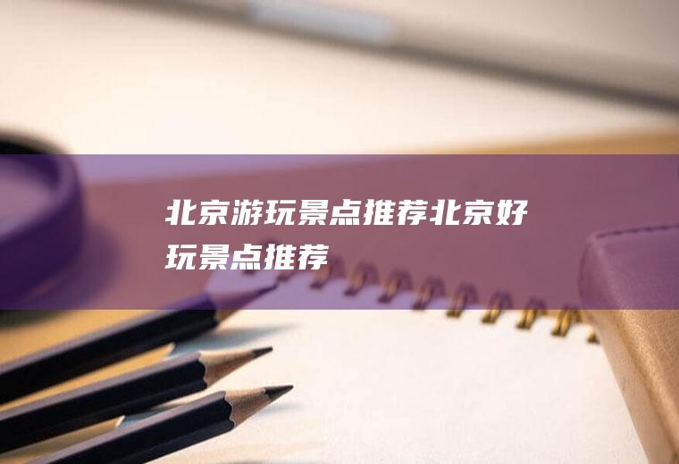 北京游玩景点推荐北京好玩景点推荐
