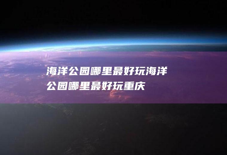 海洋公园哪里最好玩海洋公园哪里最好玩重庆