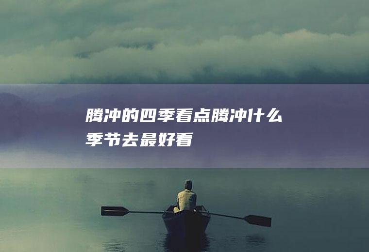 腾冲的四季看点腾冲什么季节去最好看
