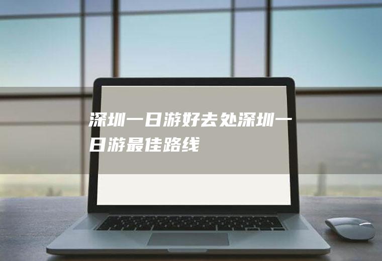 深圳一日游好去处深圳一日游最佳路线