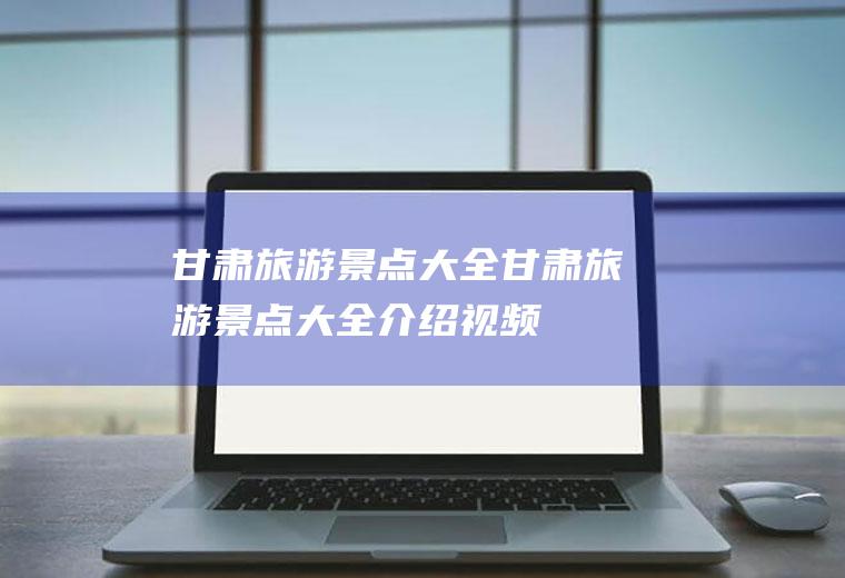 甘肃旅游景点大全甘肃旅游景点大全介绍视频