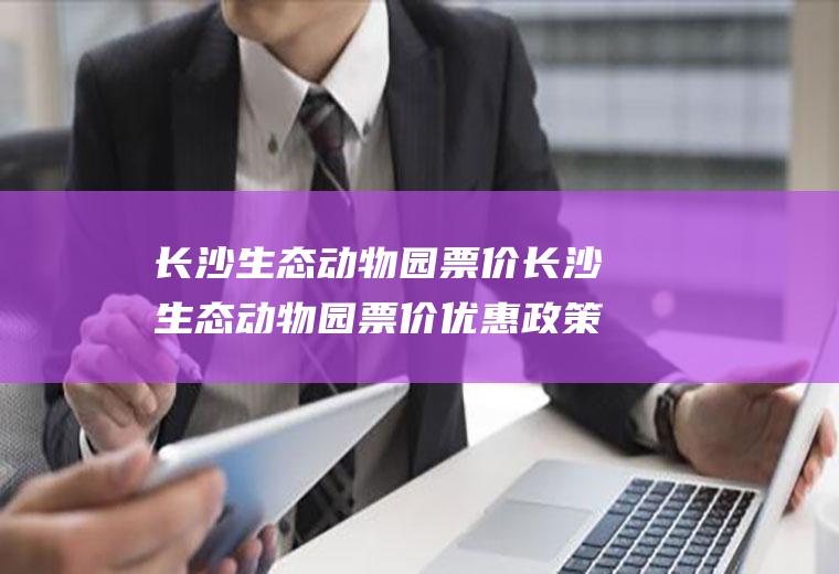 长沙生态动物园票价长沙生态动物园票价优惠政策