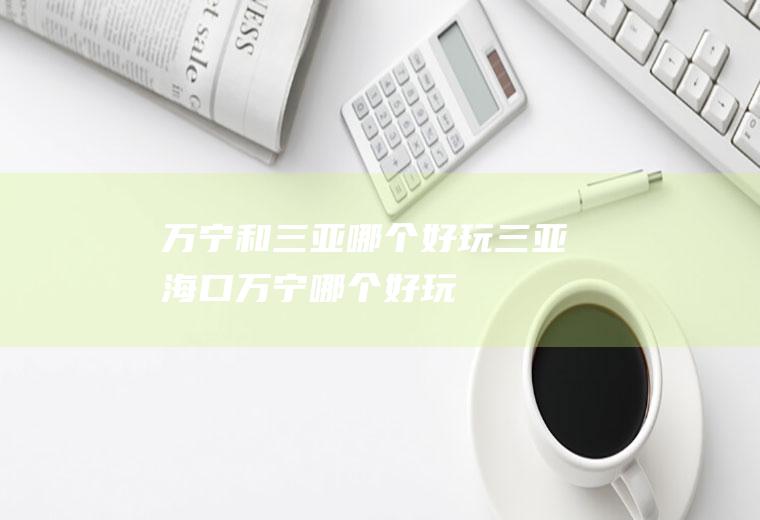 万宁和三亚哪个好玩三亚海口万宁哪个好玩