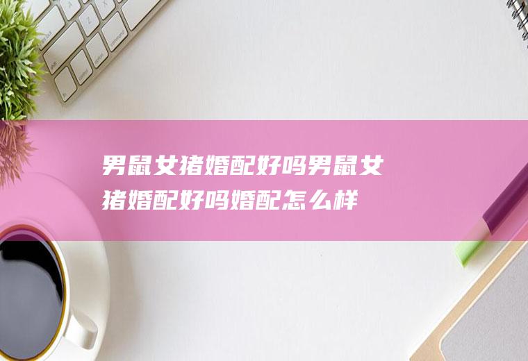 男鼠女猪婚配好吗男鼠女猪婚配好吗婚配怎么样