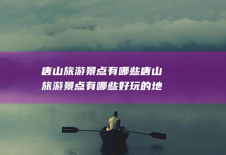 唐山旅游景点有哪些唐山旅游景点有哪些好玩的地方