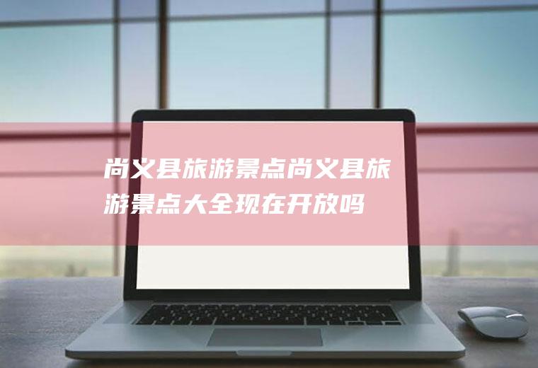 尚义县旅游景点尚义县旅游景点大全现在开放吗