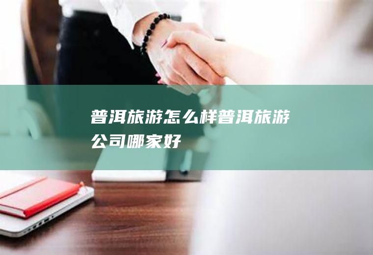 普洱旅游怎么样普洱旅游公司哪家好