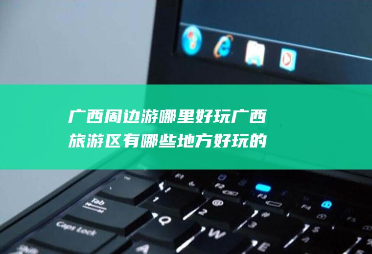 广西周边游哪里好玩广西旅游区有哪些地方好玩的