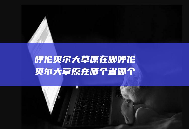 呼伦贝尔大草原在哪呼伦贝尔大草原在哪个省哪个市